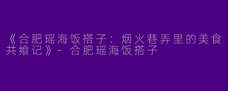 《合肥瑶海饭搭子：烟火巷弄里的美食共飨记》-合肥瑶海饭搭子