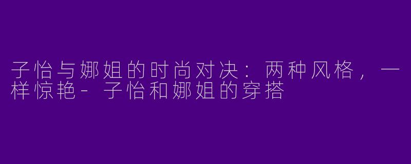 子怡与娜姐的时尚对决：两种风格，一样惊艳-子怡和娜姐的穿搭