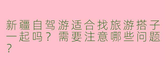 新疆自驾游适合找旅游搭子一起吗？需要注意哪些问题？