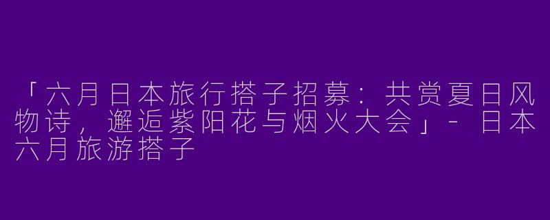 「六月日本旅行搭子招募：共赏夏日风物诗，邂逅紫阳花与烟火大会」-日本六月旅游搭子