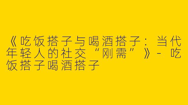 《吃饭搭子与喝酒搭子：当代年轻人的社交“刚需”》-吃饭搭子喝酒搭子