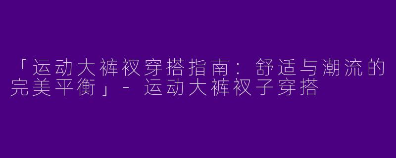 「运动大裤衩穿搭指南：舒适与潮流的完美平衡」-运动大裤衩子穿搭