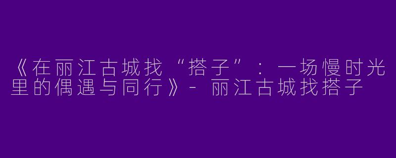《在丽江古城找“搭子”：一场慢时光里的偶遇与同行》-丽江古城找搭子