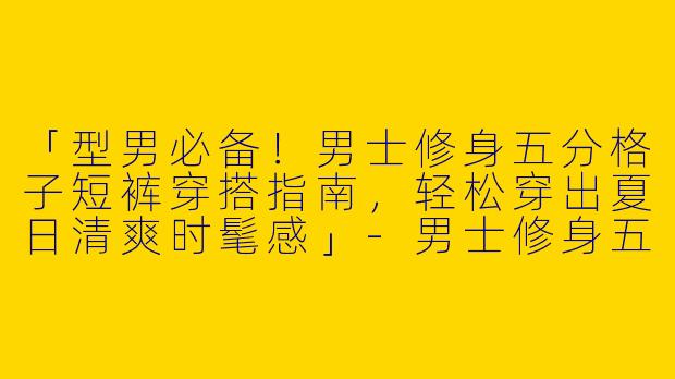 「型男必备！男士修身五分格子短裤穿搭指南，轻松穿出夏日清爽时髦感」-男士修身五分格子短裤穿搭