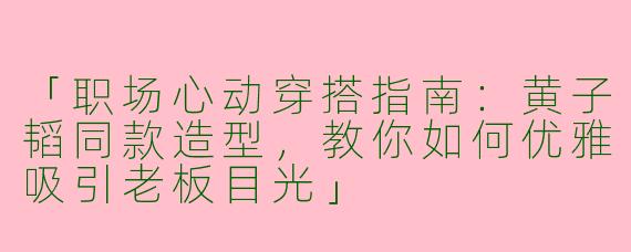 「职场心动穿搭指南：黄子韬同款造型，教你如何优雅吸引老板目光」
