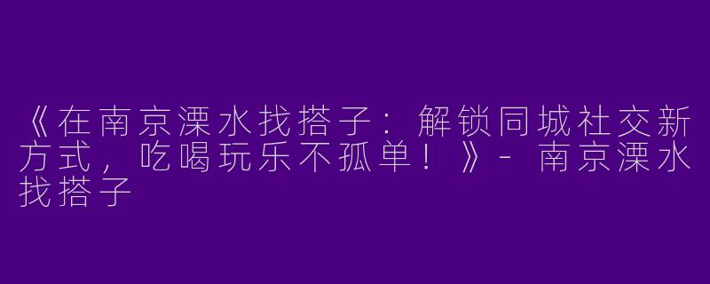 《在南京溧水找搭子：解锁同城社交新方式，吃喝玩乐不孤单！》