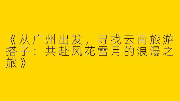 《从广州出发，寻找云南旅游搭子：共赴风花雪月的浪漫之旅》
