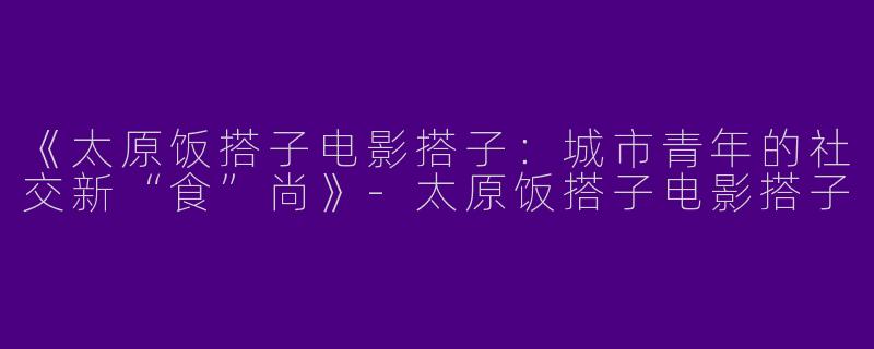 《太原饭搭子电影搭子：城市青年的社交新“食”尚》-太原饭搭子电影搭子