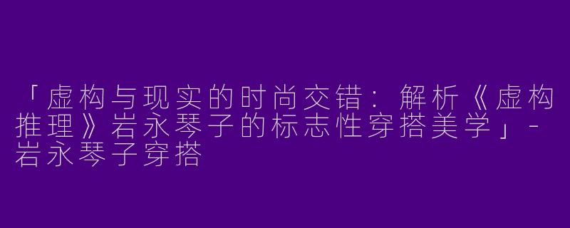 「虚构与现实的时尚交错：解析《虚构推理》岩永琴子的标志性穿搭美学」-岩永琴子穿搭