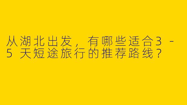 从湖北出发，有哪些适合3-5天短途旅行的推荐路线？