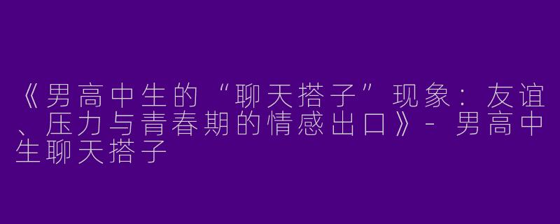 《男高中生的“聊天搭子”现象：友谊、压力与青春期的情感出口》-男高中生聊天搭子