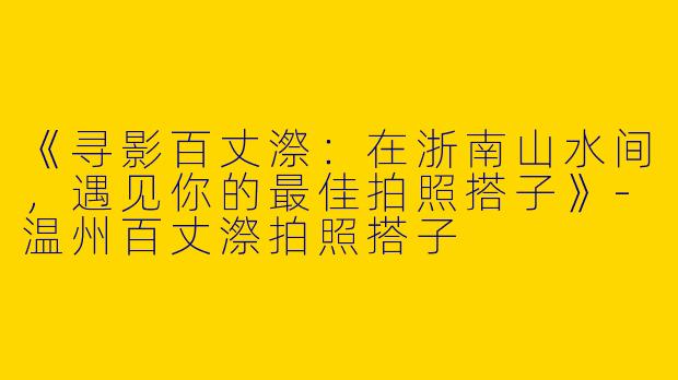 《寻影百丈漈：在浙南山水间，遇见你的最佳拍照搭子》-温州百丈漈拍照搭子
