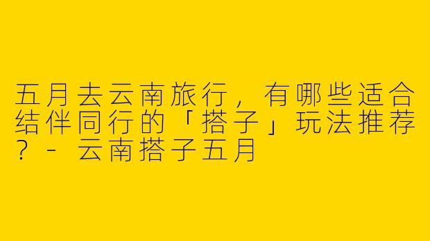 五月去云南旅行，有哪些适合结伴同行的「搭子」玩法推荐？-云南搭子五月