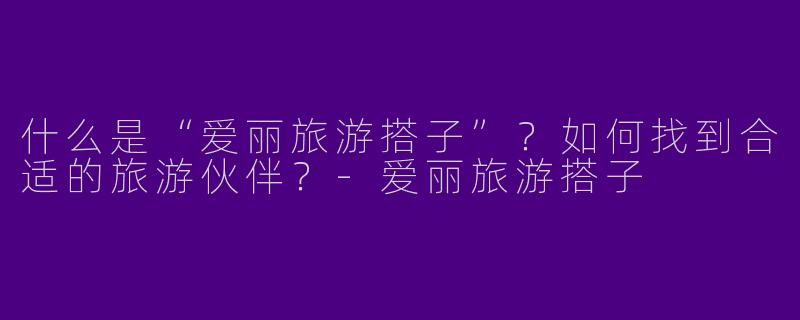 什么是“爱丽旅游搭子”？如何找到合适的旅游伙伴？