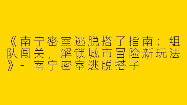 《南宁密室逃脱搭子指南：组队闯关，解锁城市冒险新玩法》-南宁密室逃脱搭子
