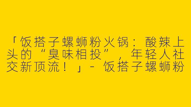 「饭搭子螺蛳粉火锅：酸辣上头的“臭味相投”，年轻人社交新顶流！」-饭搭子螺蛳粉火锅