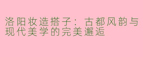 洛阳妆造搭子：古都风韵与现代美学的完美邂逅