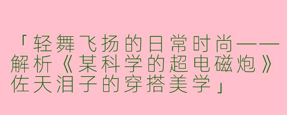 「轻舞飞扬的日常时尚——解析《某科学的超电磁炮》佐天泪子的穿搭美学」