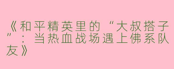《和平精英里的“大叔搭子”：当热血战场遇上佛系队友》