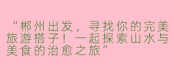 “郴州出发，寻找你的完美旅游搭子！一起探索山水与美食的治愈之旅”