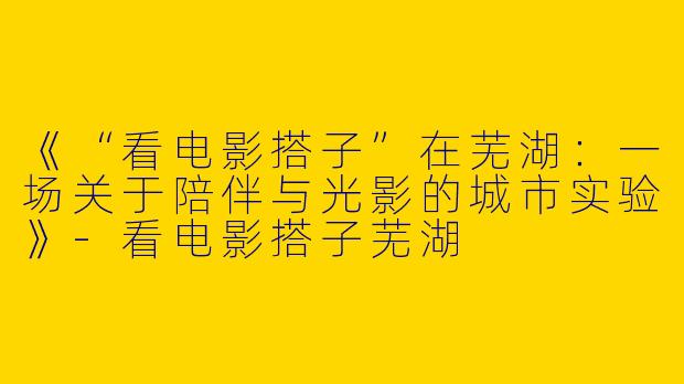 《“看电影搭子”在芜湖：一场关于陪伴与光影的城市实验》-看电影搭子芜湖