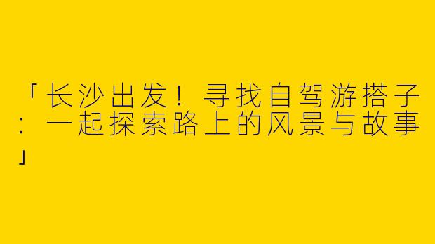 「长沙出发！寻找自驾游搭子：一起探索路上的风景与故事」
