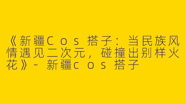 《新疆Cos搭子：当民族风情遇见二次元，碰撞出别样火花》-新疆cos搭子