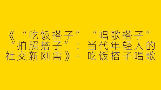 《“吃饭搭子”“唱歌搭子”“拍照搭子”：当代年轻人的社交新刚需》-吃饭搭子唱歌搭子拍照搭子
