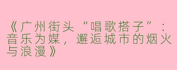 《广州街头“唱歌搭子”：音乐为媒，邂逅城市的烟火与浪漫》