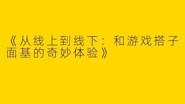 《从线上到线下：和游戏搭子面基的奇妙体验》