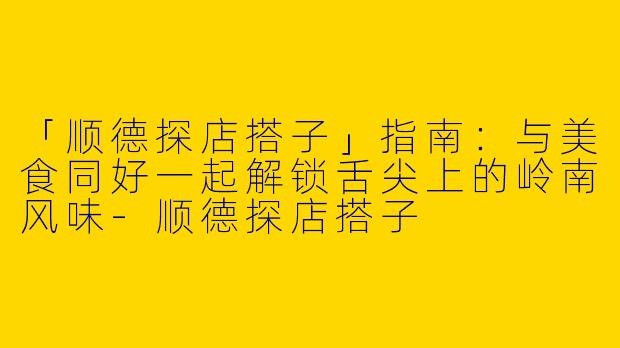 「顺德探店搭子」指南：与美食同好一起解锁舌尖上的岭南风味-顺德探店搭子