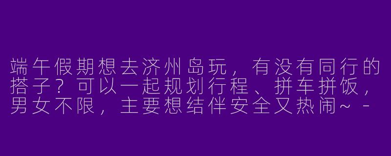 端午假期想去济州岛玩，有没有同行的搭子？可以一起规划行程、拼车拼饭，男女不限，主要想结伴安全又热闹~-端午济州岛搭子