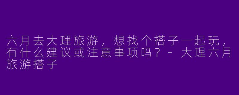 六月去大理旅游，想找个搭子一起玩，有什么建议或注意事项吗？