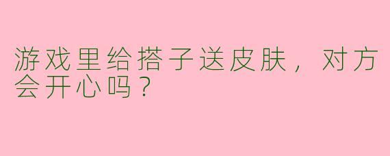 游戏里给搭子送皮肤，对方会开心吗？