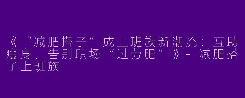 《“减肥搭子”成上班族新潮流：互助瘦身，告别职场“过劳肥”》-减肥搭子上班族