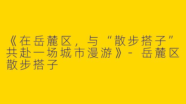 《在岳麓区，与“散步搭子”共赴一场城市漫游》-岳麓区散步搭子