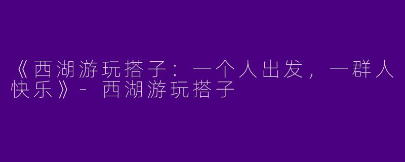 《西湖游玩搭子：一个人出发，一群人快乐》-西湖游玩搭子