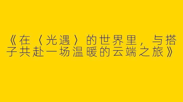 《在〈光遇〉的世界里，与搭子共赴一场温暖的云端之旅》