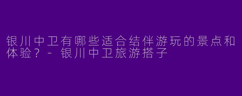 银川中卫有哪些适合结伴游玩的景点和体验？-银川中卫旅游搭子