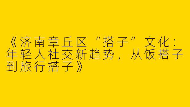 《济南章丘区“搭子”文化：年轻人社交新趋势，从饭搭子到旅行搭子》