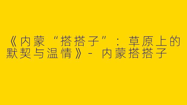 《内蒙“搭搭子”：草原上的默契与温情》-内蒙搭搭子