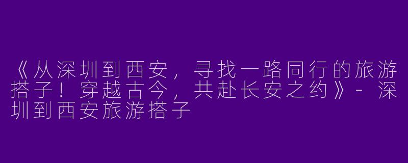 《从深圳到西安，寻找一路同行的旅游搭子！穿越古今，共赴长安之约》-深圳到西安旅游搭子