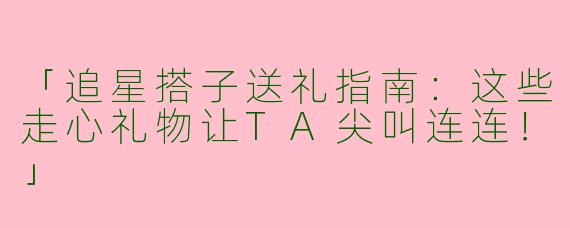 「追星搭子送礼指南：这些走心礼物让TA尖叫连连！」