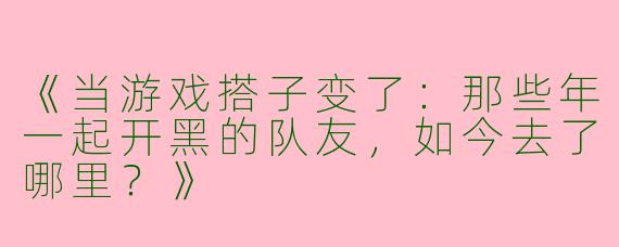 《当游戏搭子变了：那些年一起开黑的队友，如今去了哪里？》