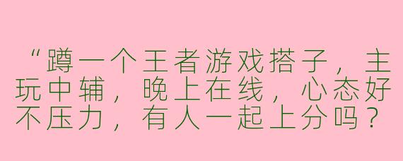 “蹲一个王者游戏搭子，主玩中辅，晚上在线，心态好不压力，有人一起上分吗？😊”