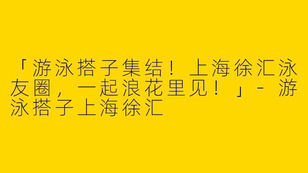 「游泳搭子集结！上海徐汇泳友圈，一起浪花里见！」-游泳搭子上海徐汇