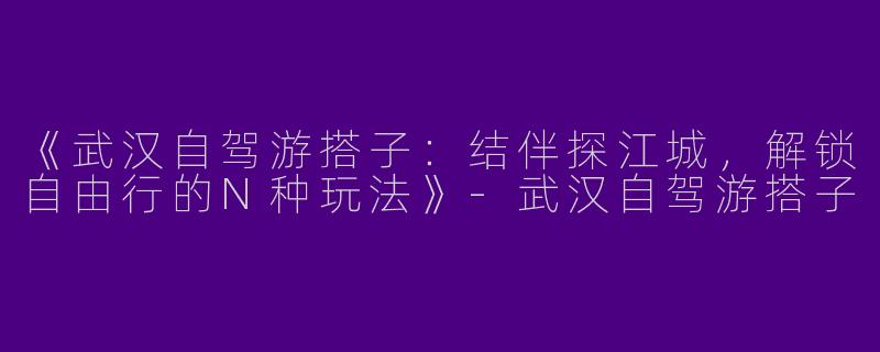 《武汉自驾游搭子：结伴探江城，解锁自由行的N种玩法》-武汉自驾游搭子