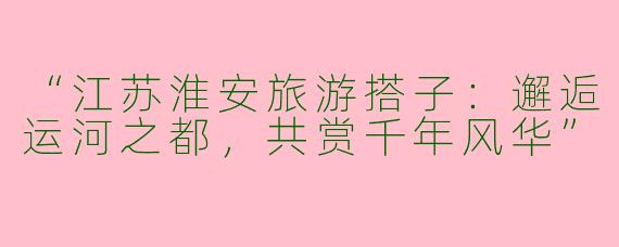 “江苏淮安旅游搭子：邂逅运河之都，共赏千年风华”