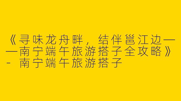 《寻味龙舟畔，结伴邕江边——南宁端午旅游搭子全攻略》-南宁端午旅游搭子