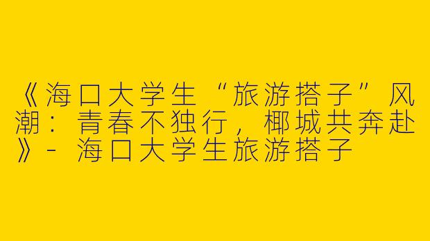 《海口大学生“旅游搭子”风潮：青春不独行，椰城共奔赴》
